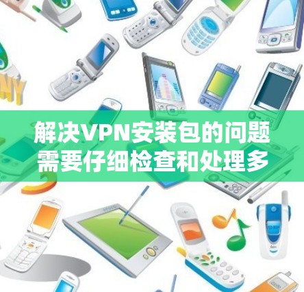 解决VPN安装包的问题需要仔细检查和处理多个因素。以下是一步步的解决方案