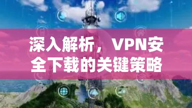 深入解析，VPN安全下载的关键策略与风险控制