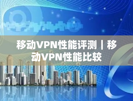 移动VPN性能评测|移动VPN性能比较 移动VPN性能评测|移动VPN性能比较