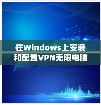 在Windows上安装和配置VPN无限电脑版,可以按照以下步骤进行