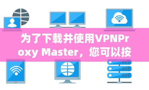 为了下载并使用VPNProxy Master,您可以按照以下步骤进行操作