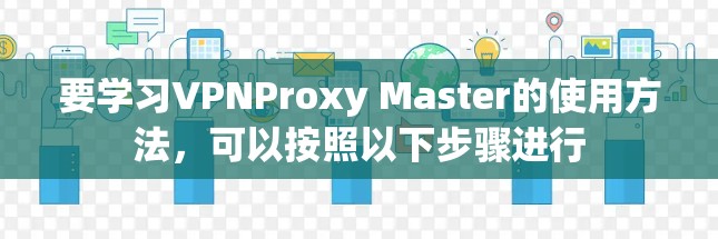 要学习VPNProxy Master的使用方法，可以按照以下步骤进行