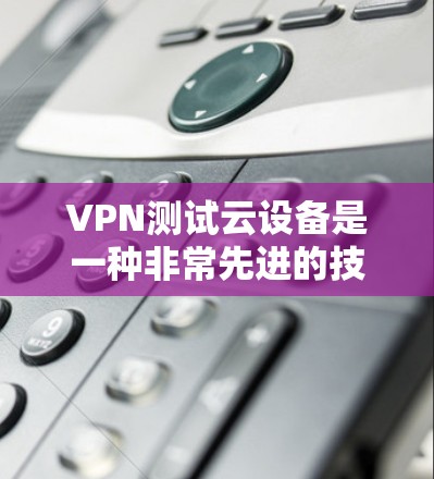 VPN测试云设备是一种非常先进的技术配置，旨在提供更全面的保护和控制。以下是对该技术的总结