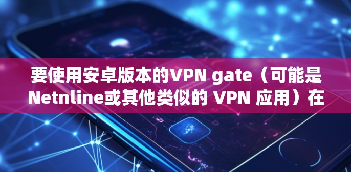 要使用安卓版本的VPN gate（可能是Netnline或其他类似的 VPN 应用）在手机上连接到服务器，可以按照以下步骤进行